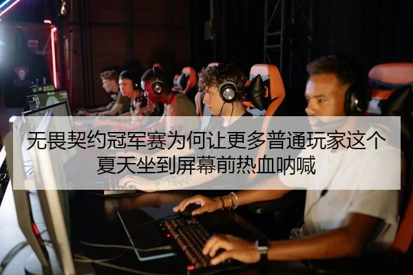 无畏契约冠军赛为何让更多普通玩家这个夏天坐到屏幕前热血呐喊